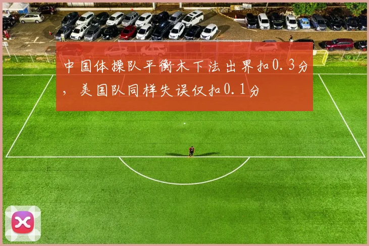 中国体操队平衡木下法出界扣0.3分，美国队同样失误仅扣0.1分