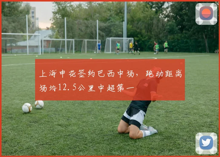 上海申花签约巴西中场，跑动距离场均12.5公里中超第一