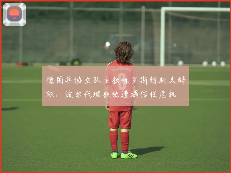 德国乒协女队主教练罗斯特科夫辞职，波尔代理教练遭遇信任危机