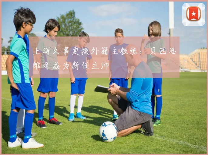 上海久事更换外籍主教练,贝西洛维奇成为新任主帅