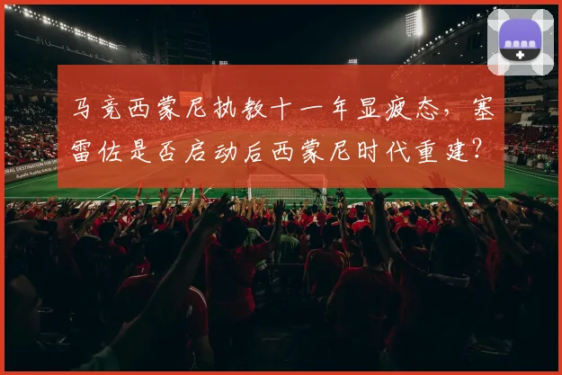 马竞西蒙尼执教十一年显疲态,塞雷佐是否启动后西蒙尼时代重建?