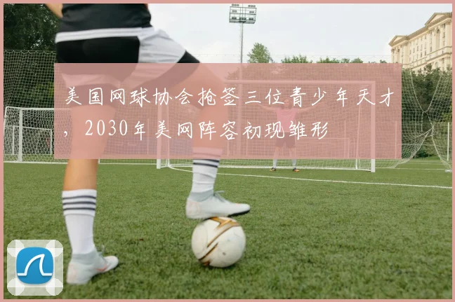 美国网球协会抢签三位青少年天才，2030年美网阵容初现雏形