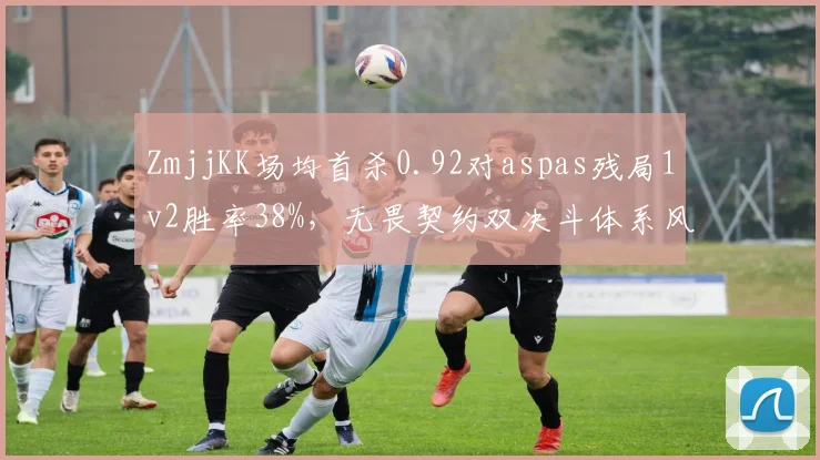 ZmjjKK场均首杀0.92对aspas残局1v2胜率38%，无畏契约双决斗体系风格之争