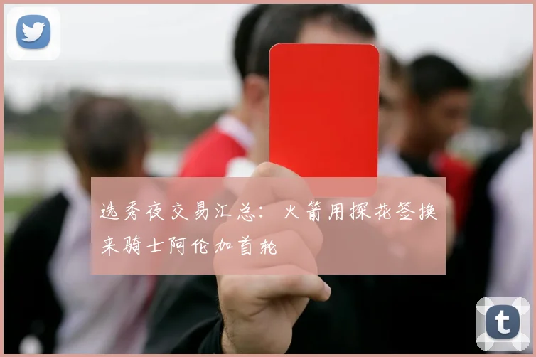 选秀夜交易汇总：火箭用探花签换来骑士阿伦加首轮