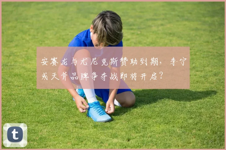 安赛龙与尤尼克斯赞助到期，李宁或天斧品牌争夺战即将开启？