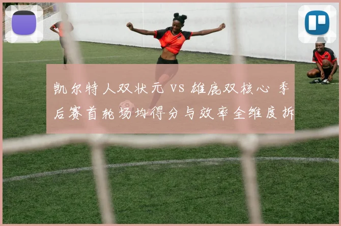 凯尔特人双状元 vs 雄鹿双核心 季后赛首轮场均得分与效率全维度拆解